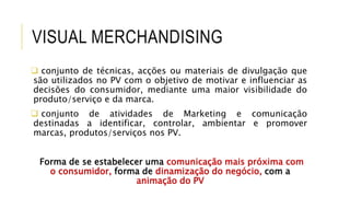 VISUAL MERCHANDISING
 conjunto de técnicas, acções ou materiais de divulgação que
são utilizados no PV com o objetivo de motivar e influenciar as
decisões do consumidor, mediante uma maior visibilidade do
produto/serviço e da marca.
 conjunto de atividades de Marketing e comunicação
destinadas a identificar, controlar, ambientar e promover
marcas, produtos/serviços nos PV.
Forma de se estabelecer uma comunicação mais próxima com
o consumidor, forma de dinamização do negócio, com a
animação do PV
 