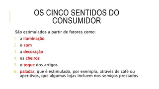 OS CINCO SENTIDOS DO
CONSUMIDOR
São estimulados a partir de fatores como:
1. a iluminação
2. o som
3. a decoração
4. os cheiros
5. o toque dos artigos
6. paladar, que é estimulado, por exemplo, através de café ou
aperitivos, que algumas lojas incluem nos serviços prestados
 