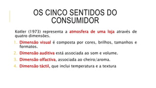 OS CINCO SENTIDOS DO
CONSUMIDOR
Kotler (1973) representa a atmosfera de uma loja através de
quatro dimensões.
1. Dimensão visual é composta por cores, brilhos, tamanhos e
formatos.
2. Dimensão auditiva está associada ao som e volume.
3. Dimensão olfactiva, associada ao cheiro/aroma.
4. Dimensão táctil, que inclui temperatura e a textura
 