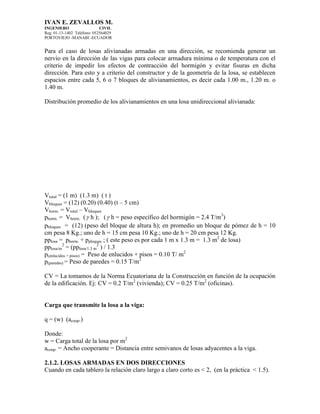 IVAN E. ZEVALLOS M.
INGENIERO CIVIL
Reg. 01-13-1402 Teléfono: 052564029
PORTOVIEJO -MANABI -ECUADOR
Para el caso de losas alivianadas armadas en una dirección, se recomienda generar un
nervio en la dirección de las vigas para colocar armadura mínima o de temperatura con el
criterio de impedir los efectos de contracción del hormigón y evitar fisuras en dicha
dirección. Para esto y a criterio del constructor y de la geometría de la losa, se establecen
espacios entre cada 5, 6 o 7 bloques de alivianamientos, es decir cada 1.00 m., 1.20 m. o
1.40 m.
Distribución promedio de los alivianamientos en una losa unidireccional alivianada:
Vtotal = (1 m) (1.3 m) ( t )
Vbloques = (12) (0.20) (0.40) (t – 5 cm)
Vhorm. = Vtotal – Vbloques
phorm. = Vhorm. ( h ); ( h = peso específico del hormigón = 2.4 T/m3
)
pbloques = (12) (peso del bloque de altura h); en promedio un bloque de pómez de h = 10
cm pesa 8 Kg.; uno de h = 15 cm pesa 10 Kg.; uno de h = 20 cm pesa 12 Kg.
pplosa = phorm. + pploques ; ( este peso es por cada 1 m x 1.3 m = 1.3 m2
de losa)
pplosa/m
2
= (pplosa/1.3 m
2
) / 1.3
p(enlucidos + pisos) = Peso de enlucidos + pisos = 0.10 T/ m2
p(paredes) = Peso de paredes = 0.15 T/m2
CV = La tomamos de la Norma Ecuatoriana de la Construcción en función de la ocupación
de la edificación. Ej: CV = 0.2 T/m2
(vivienda); CV = 0.25 T/m2
(oficinas).
Carga que transmite la losa a la viga:
q = (w) (acoop.)
Donde:
w = Carga total de la losa por m2
acoop. = Ancho cooperante = Distancia entre semivanos de losas adyacentes a la viga.
2.1.2. LOSAS ARMADAS EN DOS DIRECCIONES
Cuando en cada tablero la relación claro largo a claro corto es < 2, (en la práctica < 1.5).
 