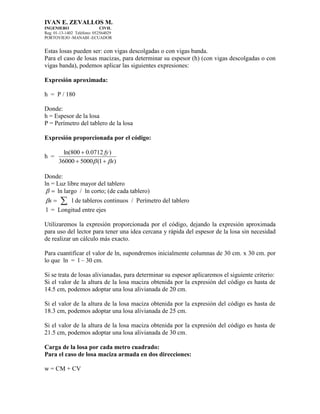 IVAN E. ZEVALLOS M.
INGENIERO CIVIL
Reg. 01-13-1402 Teléfono: 052564029
PORTOVIEJO -MANABI -ECUADOR
Estas losas pueden ser: con vigas descolgadas o con vigas banda.
Para el caso de losas macizas, para determinar su espesor (h) (con vigas descolgadas o con
vigas banda), podemos aplicar las siguientes expresiones:
Expresión aproximada:
h = P / 180
Donde:
h = Espesor de la losa
P = Perímetro del tablero de la losa
Expresión proporcionada por el código:
h =
)1(500036000
)0712.0800ln(
s
fy
 

Donde:
ln = Luz libre mayor del tablero
 ln largo / ln corto; (de cada tablero)
s  l de tableros continuos / Perímetro del tablero
l = Longitud entre ejes
Utilizaremos la expresión proporcionada por el código, dejando la expresión aproximada
para uso del lector para tener una idea cercana y rápida del espesor de la losa sin necesidad
de realizar un cálculo más exacto.
Para cuantificar el valor de ln, supondremos inicialmente columnas de 30 cm. x 30 cm. por
lo que ln = l – 30 cm.
Si se trata de losas alivianadas, para determinar su espesor aplicaremos el siguiente criterio:
Si el valor de la altura de la losa maciza obtenida por la expresión del código es hasta de
14.5 cm, podemos adoptar una losa alivianada de 20 cm.
Si el valor de la altura de la losa maciza obtenida por la expresión del código es hasta de
18.3 cm, podemos adoptar una losa alivianada de 25 cm.
Si el valor de la altura de la losa maciza obtenida por la expresión del código es hasta de
21.5 cm, podemos adoptar una losa alivianada de 30 cm.
Carga de la losa por cada metro cuadrado:
Para el caso de losa maciza armada en dos direcciones:
w = CM + CV
 