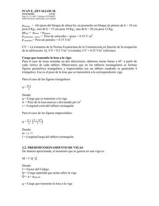 IVAN E. ZEVALLOS M.
INGENIERO CIVIL
Reg. 01-13-1402 Teléfono: 052564029
PORTOVIEJO -MANABI -ECUADOR
pbloques = (8) (peso del bloque de altura h); en promedio un bloque de pómez de h = 10 cm
pesa 8 Kg.; uno de h = 15 cm pesa 10 Kg.; uno de h = 20 cm pesa 12 Kg.
pplosa = phorm. + pbloques
p (enlucidos + pisos) = Peso de enlucidos + pisos = 0.10 T/ m2
p (paredes) = Peso de paredes = 0.15 T/m2
CV = La tomamos de la Norma Ecuatoriana de la Construcción en función de la ocupación
de la edificación. Ej: CV = 0.2 T/m2
(vivienda); CV = 0.25 T/m2
(oficinas).
Carga que transmite la losa a la viga:
Para el caso de losas armadas en dos direcciones, debemos trazar líneas a 45° a partir de
cada vértice de cada tablero. Observamos que en los tableros rectangulares se forman
figuras geométrica triangulares y trapezoidales (en un tablero cuadrado se generarán 4
triángulos). Ese es el peso de la losa que se transmitirá a la correspondiente viga.
Para el caso de las figuras triangulares:
q =
Donde:
q = Carga que se transmite a la viga
w = Peso de la losa maciza o alivianada por m2
s = Longitud corta del tablero rectangular
Para el caso de las figuras trapezoidales:
q = ( )
Donde:
m = s / l
l = Longitud larga del tablero rectangular
2.2. PREDIMENSIONAMIENTO DE VIGAS
De manera aproximada, el momento que se genera en una viga es:
M = f Q
Donde:
f = Factor del Código
Q = Carga repartida que actúa sobre la viga
Q = q + p(pared)
q = Carga que transmite la losa a la viga
 