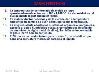 16. La temperatura de conformado de molde se logra
aproximadamente entre los 1,100 - 1,200 °C. La viscosidad es tal
que se puede lograr cualquier forma.
17. Es mal conductor del calor y de la electricidad a temperatura
ambiente; en cambio es buen conductor a alta temperatura.
18. Es muy resistente a todas las sustancias orgánica e inorgánicas,
excepto al ácido fluorhídrico y álcalis concentrados (hidróxido
de amonio o de algún metal alcalino); También es impermeable
al gas e inerte con su contenido.
19. El Vidrio es un producto inorgánico, amorfo, no cristalino que
tiene una estructura molecular parecida al líquido
Env.Emb. y Transp. Ing° Gerardo Augusto Venegas 11
CARACTERÍSTICAS
 