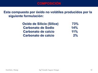Esta compuesto por óxido no volátiles producidos por la
siguiente formulación:
Oxido de Silicio (Sílice) 73%
Carbonato de Sodio 14%
Carbonato de calcio 11%
Carbonato de calcio 2%
Env.Emb. y Transp. Ing° Gerardo Augusto Venegas 12
COMPOSICIÓN
 