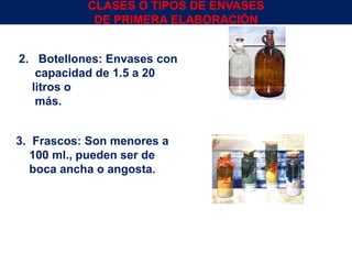 2. Botellones: Envases con
capacidad de 1.5 a 20
litros o
más.
3. Frascos: Son menores a
100 ml., pueden ser de
boca ancha o angosta.
Env.Emb. y Transp. Ing° Gerardo Augusto Venegas 14
CLASES O TIPOS DE ENVASES
DE PRIMERA ELABORACIÓN
 