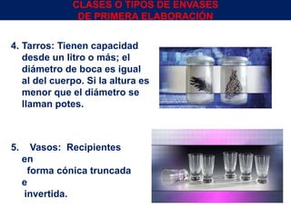 5. Vasos: Recipientes
en
forma cónica truncada
e
invertida.
4. Tarros: Tienen capacidad
desde un litro o más; el
diámetro de boca es igual
al del cuerpo. Si la altura es
menor que el diámetro se
llaman potes.
CLASES O TIPOS DE ENVASES
DE PRIMERA ELABORACIÓN
Env.Emb. y Transp. Ing° Gerardo Augusto Venegas 15
 