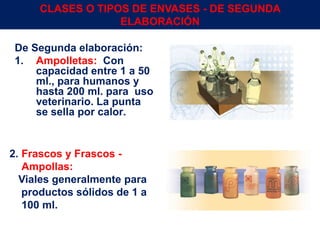 De Segunda elaboración:
1. Ampolletas: Con
capacidad entre 1 a 50
ml., para humanos y
hasta 200 ml. para uso
veterinario. La punta
se sella por calor.
2. Frascos y Frascos -
Ampollas:
Viales generalmente para
productos sólidos de 1 a
100 ml.
Env.Emb. y Transp. Ing° Gerardo Augusto Venegas 16
CLASES O TIPOS DE ENVASES - DE SEGUNDA
ELABORACIÓN
 