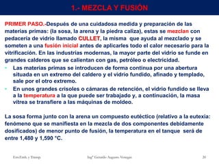 Env.Emb. y Transp. Ing° Gerardo Augusto Venegas 20
1.- MEZCLA Y FUSIÓN
PRIMER PASO.-Después de una cuidadosa medida y preparación de las
materias primas: (la sosa, la arena y la piedra caliza), estas se mezclan con
pedacería de vidrio llamado CULLET, la misma que ayuda al mezclado y se
someten a una fusión inicial antes de aplicarles todo el calor necesario para la
vitrificación. En las industrias modernas, la mayor parte del vidrio se funde en
grandes calderos que se calientan con gas, petróleo o electricidad.
• Las materias primas se introducen de forma continua por una abertura
situada en un extremo del caldero y el vidrio fundido, afinado y templado,
sale por el otro extremo.
• En unos grandes crisoles o cámaras de retención, el vidrio fundido se lleva
a la temperatura a la que puede ser trabajado y, a continuación, la masa
vítrea se transfiere a las máquinas de moldeo.
La sosa forma junto con la arena un compuesto eutéctico (relativo a la eutexia:
fenómeno que se manifiesta en la mezcla de dos componentes debidamente
dosificados) de menor punto de fusión, la temperatura en el tanque será de
entre 1,480 y 1,590 °C.
 
