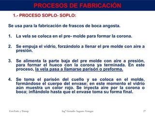 1.- PROCESO SOPLO- SOPLO:
Se usa para la fabricación de frascos de boca angosta.
1. La vela se coloca en el pre- molde para formar la corona.
2. Se empuja el vidrio, forzándolo a llenar el pre molde con aire a
presión.
3. Se alimenta la parte baja del pre molde con aire a presión,
para formar el hueco con la corona ya terminada. En este
proceso, la vela pasa a llamarse parisón o preforma.
4. Se toma el parisón del cuello y se coloca en el molde,
formándose el cuerpo del envase; en este momento el vidrio
aún muestra un color rojo. Se inyecta aire por la corona o
boca; inflándolo hasta que el envase toma su forma final.
Env.Emb. y Transp. Ing° Gerardo Augusto Venegas 27
PROCESOS DE FABRICACIÓN
 