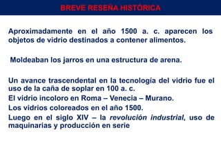 Aproximadamente en el año 1500 a. c. aparecen los
objetos de vidrio destinados a contener alimentos.
Un avance trascendental en la tecnología del vidrio fue el
uso de la caña de soplar en 100 a. c.
El vidrio incoloro en Roma – Venecia – Murano.
Los vidrios coloreados en el año 1500.
Luego en el siglo XIV – la revolución industrial, uso de
maquinarias y producción en serie
Moldeaban los jarros en una estructura de arena.
Env.Emb. y Transp. Ing° Gerardo Augusto Venegas 3
BREVE RESEÑA HISTÓRICA
 