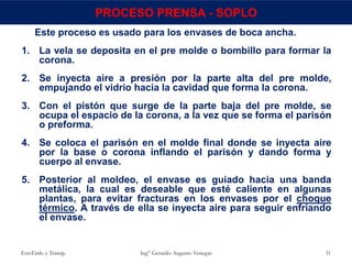 Este proceso es usado para los envases de boca ancha.
1. La vela se deposita en el pre molde o bombillo para formar la
corona.
2. Se inyecta aire a presión por la parte alta del pre molde,
empujando el vidrio hacia la cavidad que forma la corona.
3. Con el pistón que surge de la parte baja del pre molde, se
ocupa el espacio de la corona, a la vez que se forma el parisón
o preforma.
4. Se coloca el parisón en el molde final donde se inyecta aire
por la base o corona inflando el parisón y dando forma y
cuerpo al envase.
5. Posterior al moldeo, el envase es guiado hacia una banda
metálica, la cual es deseable que esté caliente en algunas
plantas, para evitar fracturas en los envases por el choque
térmico. A través de ella se inyecta aire para seguir enfriando
el envase.
Env.Emb. y Transp. Ing° Gerardo Augusto Venegas 31
PROCESO PRENSA - SOPLO
 