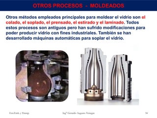 Env.Emb. y Transp. Ing° Gerardo Augusto Venegas 34
OTROS PROCESOS - MOLDEADOS
Otros métodos empleados principales para moldear el vidrio son el
colado, el soplado, el prensado, el estirado y el laminado. Todos
estos procesos son antiguos pero han sufrido modificaciones para
poder producir vidrio con fines industriales. También se han
desarrollado máquinas automáticas para soplar el vidrio.
 