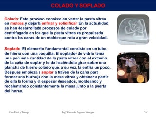Env.Emb. y Transp. Ing° Gerardo Augusto Venegas 35
COLADO Y SOPLADO
Colado: Este proceso consiste en verter la pasta vítrea
en moldes y dejarla enfriar y solidificar. En la actualidad
se han desarrollado procesos de colado por
centrifugado en los que la pasta vítrea es propulsada
contra las caras de un molde que rota a gran velocidad.
Soplado: El elemento fundamental consiste en un tubo
de hierro con una boquilla. El soplador de vidrio toma
una pequeña cantidad de la pasta vítrea con el extremo
de la caña de soplar y le da haciéndola girar sobre una
plancha de hierro colado que, a su vez, la enfría un poco.
Después empieza a soplar a través de la caña para
formar una burbuja con la masa vítrea y obtener a partir
de ella la forma y el espesor deseados, moldeando y
recalentando constantemente la masa junto a la puerta
del horno.
 