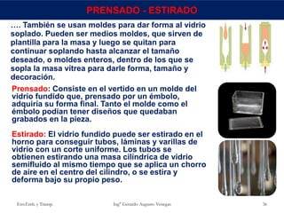 Env.Emb. y Transp. Ing° Gerardo Augusto Venegas 36
PRENSADO - ESTIRADO
…. También se usan moldes para dar forma al vidrio
soplado. Pueden ser medios moldes, que sirven de
plantilla para la masa y luego se quitan para
continuar soplando hasta alcanzar el tamaño
deseado, o moldes enteros, dentro de los que se
sopla la masa vítrea para darle forma, tamaño y
decoración.
Prensado: Consiste en el vertido en un molde del
vidrio fundido que, prensado por un émbolo,
adquiría su forma final. Tanto el molde como el
émbolo podían tener diseños que quedaban
grabados en la pieza.
Estirado: El vidrio fundido puede ser estirado en el
horno para conseguir tubos, láminas y varillas de
vidrio con un corte uniforme. Los tubos se
obtienen estirando una masa cilíndrica de vidrio
semifluido al mismo tiempo que se aplica un chorro
de aire en el centro del cilindro, o se estira y
deforma bajo su propio peso.
 