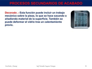 Env.Emb. y Transp. Ing° Gerardo Augusto Venegas 39
PROCESOS SECUNDARIOS DE ACABADO
Decorado .- Esta función puede incluir un trabajo
mecánico sobre la pieza, lo que se hace sacando o
añadiendo material de la superficie. También se
puede deformar el vidrio tras un calentamiento
previo.
 