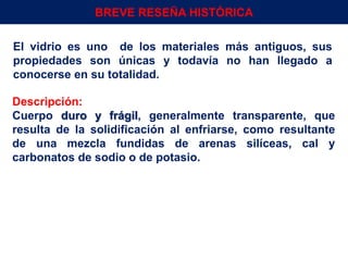 El vidrio es uno de los materiales más antiguos, sus
propiedades son únicas y todavía no han llegado a
conocerse en su totalidad.
Descripción:
Cuerpo duro y frágil, generalmente transparente, que
resulta de la solidificación al enfriarse, como resultante
de una mezcla fundidas de arenas silíceas, cal y
carbonatos de sodio o de potasio.
Env.Emb. y Transp. Ing° Gerardo Augusto Venegas 4
BREVE RESEÑA HISTÓRICA
 