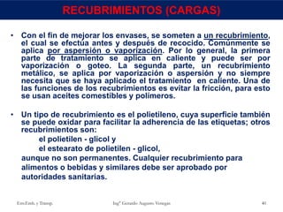 • Con el fin de mejorar los envases, se someten a un recubrimiento,
el cual se efectúa antes y después de recocido. Comúnmente se
aplica por aspersión o vaporización. Por lo general, la primera
parte de tratamiento se aplica en caliente y puede ser por
vaporización o goteo. La segunda parte, un recubrimiento
metálico, se aplica por vaporización o aspersión y no siempre
necesita que se haya aplicado el tratamiento en caliente. Una de
las funciones de los recubrimientos es evitar la fricción, para esto
se usan aceites comestibles y polímeros.
• Un tipo de recubrimiento es el polietileno, cuya superficie también
se puede oxidar para facilitar la adherencia de las etiquetas; otros
recubrimientos son:
el polietilen - glicol y
el estearato de polietilen - glicol,
aunque no son permanentes. Cualquier recubrimiento para
alimentos o bebidas y similares debe ser aprobado por
autoridades sanitarias.
Env.Emb. y Transp. Ing° Gerardo Augusto Venegas 40
RECUBRIMIENTOS (CARGAS)
 