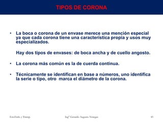• La boca o corona de un envase merece una mención especial
ya que cada corona tiene una característica propia y usos muy
especializados.
Hay dos tipos de envases: de boca ancha y de cuello angosto.
• La corona más común es la de cuerda continua.
• Técnicamente se identifican en base a números, uno identifica
la serie o tipo, otro marca el diámetro de la corona.
Env.Emb. y Transp. Ing° Gerardo Augusto Venegas 45
TIPOS DE CORONA
 