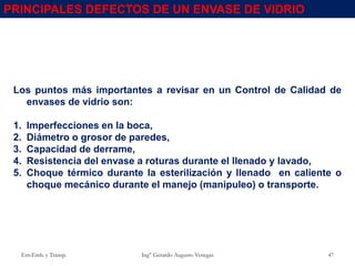 Los puntos más importantes a revisar en un Control de Calidad de
envases de vidrio son:
1. Imperfecciones en la boca,
2. Diámetro o grosor de paredes,
3. Capacidad de derrame,
4. Resistencia del envase a roturas durante el llenado y lavado,
5. Choque térmico durante la esterilización y llenado en caliente o
choque mecánico durante el manejo (manipuleo) o transporte.
PRINCIPALES DEFECTOS DE UN ENVASE DE VIDRIO
Env.Emb. y Transp. Ing° Gerardo Augusto Venegas 47
 