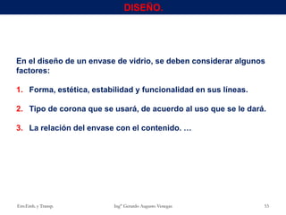 DISEÑO.
En el diseño de un envase de vidrio, se deben considerar algunos
factores:
1. Forma, estética, estabilidad y funcionalidad en sus líneas.
2. Tipo de corona que se usará, de acuerdo al uso que se le dará.
3. La relación del envase con el contenido. …
Env.Emb. y Transp. Ing° Gerardo Augusto Venegas 53
 