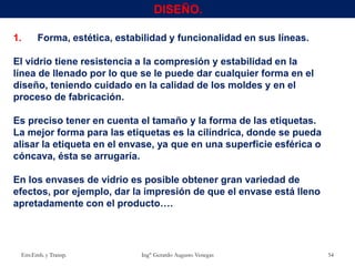 1. Forma, estética, estabilidad y funcionalidad en sus líneas.
El vidrio tiene resistencia a la compresión y estabilidad en la
línea de llenado por lo que se le puede dar cualquier forma en el
diseño, teniendo cuidado en la calidad de los moldes y en el
proceso de fabricación.
Es preciso tener en cuenta el tamaño y la forma de las etiquetas.
La mejor forma para las etiquetas es la cilíndrica, donde se pueda
alisar la etiqueta en el envase, ya que en una superficie esférica o
cóncava, ésta se arrugaría.
En los envases de vidrio es posible obtener gran variedad de
efectos, por ejemplo, dar la impresión de que el envase está lleno
apretadamente con el producto….
Env.Emb. y Transp. Ing° Gerardo Augusto Venegas 54
DISEÑO.
 