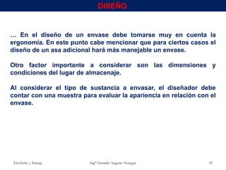 … En el diseño de un envase debe tomarse muy en cuenta la
ergonomía. En este punto cabe mencionar que para ciertos casos el
diseño de un asa adicional hará más manejable un envase.
Otro factor importante a considerar son las dimensiones y
condiciones del lugar de almacenaje.
Al considerar el tipo de sustancia a envasar, el diseñador debe
contar con una muestra para evaluar la apariencia en relación con el
envase.
Env.Emb. y Transp. Ing° Gerardo Augusto Venegas 55
DISEÑO.
 