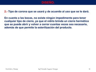 2.- Tipo de corona que se usará y de acuerdo al uso que se le dará.
En cuanto a las bocas, no existe ningún impedimento para tener
cualquier tipo de cierre, ya que el vidrio brinda un cierre hermético
que se puede abrir y volver a cerrar cuantas veces sea necesario,
además de que permite la esterilización del producto.
Env.Emb. y Transp. Ing° Gerardo Augusto Venegas 56
DISEÑO.
 