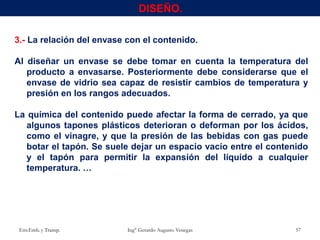 3.- La relación del envase con el contenido.
Al diseñar un envase se debe tomar en cuenta la temperatura del
producto a envasarse. Posteriormente debe considerarse que el
envase de vidrio sea capaz de resistir cambios de temperatura y
presión en los rangos adecuados.
La química del contenido puede afectar la forma de cerrado, ya que
algunos tapones plásticos deterioran o deforman por los ácidos,
como el vinagre, y que la presión de las bebidas con gas puede
botar el tapón. Se suele dejar un espacio vacío entre el contenido
y el tapón para permitir la expansión del líquido a cualquier
temperatura. …
Env.Emb. y Transp. Ing° Gerardo Augusto Venegas 57
DISEÑO.
 