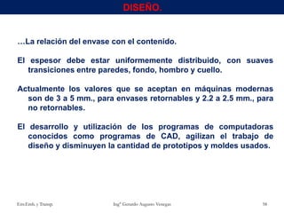 …La relación del envase con el contenido.
El espesor debe estar uniformemente distribuido, con suaves
transiciones entre paredes, fondo, hombro y cuello.
Actualmente los valores que se aceptan en máquinas modernas
son de 3 a 5 mm., para envases retornables y 2.2 a 2.5 mm., para
no retornables.
El desarrollo y utilización de los programas de computadoras
conocidos como programas de CAD, agilizan el trabajo de
diseño y disminuyen la cantidad de prototipos y moldes usados.
Env.Emb. y Transp. Ing° Gerardo Augusto Venegas 58
DISEÑO.
 