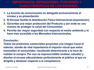 1. La función de comunicación es delegada exclusivamente al
envase y su presentación
2. El Envase facilita la distribución Física Internacional (exportación).
3. Garantiza una mejor protección del Producto y por ende es una
manera de proteger la salud del Consumidor.
4. Permite dar mayor seguridad con respecto al medio ambiente y lo
hace mas accesible a los Mercados Internacionales.
Conclusión:
Todos los productos comerciales proyectan una imagen hacia el
exterior, siendo de vital importancia el impacto visual que estos
transmiten al consumidor, resultando determinante a la hora de
realizar la compra. Por eso es imprescindible analizar, estudiar y
diseñar el envase adecuándose perfectamente al público al que va
dirigido y destacar respecto a la competencia.
Env.Emb. y Transp. Ing° Gerardo Augusto Venegas 59
IMPORTANCIA, DEFINICIONES, FUNCIONES Y
CARACTERÍSTICAS DE LOS ENVASES.
 