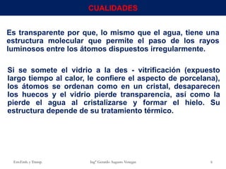 Es transparente por que, lo mismo que el agua, tiene una
estructura molecular que permite el paso de los rayos
luminosos entre los átomos dispuestos irregularmente.
Si se somete el vidrio a la des - vitrificación (expuesto
largo tiempo al calor, le confiere el aspecto de porcelana),
los átomos se ordenan como en un cristal, desaparecen
los huecos y el vidrio pierde transparencia, así como la
pierde el agua al cristalizarse y formar el hielo. Su
estructura depende de su tratamiento térmico.
Env.Emb. y Transp. Ing° Gerardo Augusto Venegas 6
CUALIDADES
 