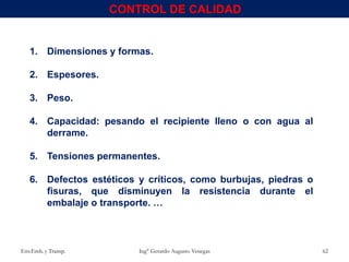 1. Dimensiones y formas.
2. Espesores.
3. Peso.
4. Capacidad: pesando el recipiente lleno o con agua al
derrame.
5. Tensiones permanentes.
6. Defectos estéticos y críticos, como burbujas, piedras o
fisuras, que disminuyen la resistencia durante el
embalaje o transporte. …
Env.Emb. y Transp. Ing° Gerardo Augusto Venegas 62
CONTROL DE CALIDAD
 