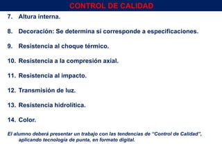 7. Altura interna.
8. Decoración: Se determina si corresponde a especificaciones.
9. Resistencia al choque térmico.
10. Resistencia a la compresión axial.
11. Resistencia al impacto.
12. Transmisión de luz.
13. Resistencia hidrolítica.
14. Color.
El alumno deberá presentar un trabajo con las tendencias de “Control de Calidad”,
aplicando tecnología de punta, en formato digital.
Env.Emb. y Transp. Ing° Gerardo Augusto Venegas 63
CONTROL DE CALIDAD
 