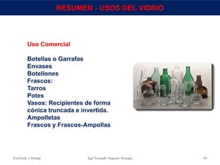 Env.Emb. y Transp. Ing° Gerardo Augusto Venegas 65
RESUMEN - USOS DEL VIDRIO
Uso Comercial
Botellas o Garrafas
Envases
Botellones
Frascos:
Tarros
Potes
Vasos: Recipientes de forma
cónica truncada e invertida.
Ampolletas
Frascos y Frascos-Ampollas
 