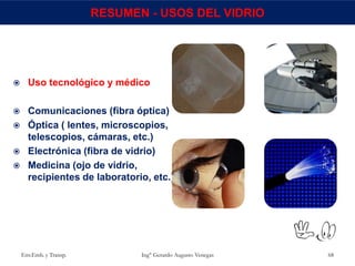 Env.Emb. y Transp. Ing° Gerardo Augusto Venegas 68
RESUMEN - USOS DEL VIDRIO
 Uso tecnológico y médico
 Comunicaciones (fibra óptica)
 Óptica ( lentes, microscopios,
telescopios, cámaras, etc.)
 Electrónica (fibra de vidrio)
 Medicina (ojo de vidrio,
recipientes de laboratorio, etc.)
 
