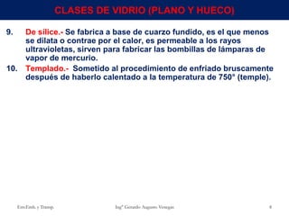 9. De sílice.- Se fabrica a base de cuarzo fundido, es el que menos
se dilata o contrae por el calor, es permeable a los rayos
ultravioletas, sirven para fabricar las bombillas de lámparas de
vapor de mercurio.
10. Templado.- Sometido al procedimiento de enfriado bruscamente
después de haberlo calentado a la temperatura de 750° (temple).
Env.Emb. y Transp. Ing° Gerardo Augusto Venegas 8
CLASES DE VIDRIO (PLANO Y HUECO)
 