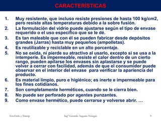 1. Muy resistente, que incluso resiste presiones de hasta 100 kg/cm2,
pero resiste altas temperaturas debido a la sobre fusión.
2. La formulación del vidrio puede ajustarse según el tipo de envase
requerido o el uso específico que se le dé.
3. Es tan maleable que con él se pueden fabricar desde depósitos
grandes (Jarras) hasta muy pequeños (ampolletas).
4. Es reutilizable y reciclable en un alto porcentaje.
5. No se oxida, ni pierde su atractivo al usarlo, excepto si se usa a la
intemperie. Es impermeable, resiste el calor dentro de un cierto
rango, pueden apilarse los envases sin aplastarse y se puede
volver a cerrar con facilidad, además de que el consumidor puede
observar en el interior del envase para verificar la apariencia del
producto.
6. Es material limpio, puro e higiénico; es inerte e impermeable para
los fines cotidianos.
7. Son completamente herméticos, cuando se le cierra bien.
8. No puede ser perforado por agentes punzantes.
9. Como envase hermético, puede cerrarse y volverse abrir. …
Env.Emb. y Transp. Ing° Gerardo Augusto Venegas 9
CARACTERÍSTICAS
 