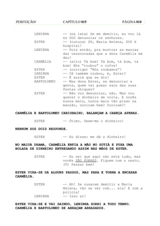 PERFEIÇÃO/            CAPÍTULO 015                 PÁGINA 010


         LENINHA      —— (na lata) Se me demitir, eu vou lá
                      no SUS denunciar os senhores.
         ESTER        —— (cutuca) DP, Maria Helena, SUS é
                      hospital!
         LENINHA      —— Pois então, pra mostrar as marcas
                      das vassouradas que a dona Carmélia me
                      deu!
         CARMÉLIA     —— (alto) Tá bom! Tá bom, tá bom, tá
                      bom! Nós “roubou” o cofre!
         ESTER        —— (corrige) “Nós roubamos”!
         LENINHA      —— Cê também roubou, é, Ester?
         ESTER        —— É assim que se diz!
         BARTOLOMEU   —— Mas dona Ester, se denunciar a
                      gente, quem vai puxar saco das suas
                      festas chiques?
         ESTER        —— Não vou denunciar, não. Mas vou
                      querer o dinheiro de volta. E vocês
                      nunca mais, nunca mais vão pisar na
                      mansão, ouviram bem? Ouviram?!

CARMÉLIA E BARTOLOMEU CABISBAIXO, BALANÇAM A CABEÇA APENAS.

         ESTER        —— Ótimo. Deem-me o dinheiro!

NENHUM DOS DOIS RESPONDE.

         ESTER        —— Eu disse: me dá o dinheiro!

NO MAIOR DRAMA, CARMÉLIA ENFIA A MÃO NO SUTIÃ E PUXA UMA
BOLADA DE DINHEIRO ENTREGANDO ASSIM NAS MÃOS DE ESTER.

         ESTER        —— Eu sei que aqui não está tudo, mas
                      vocês SÃO POBRES. Fiquem com o resto.
                      (T) Passar bem!

ESTER VIRA-SE DÁ ALGUNS PASSOS, MAS PARA E TORNA A ENCARAR
CARMÉLIA.

         ESTER        —— Ah! Se ousarem demitir a Maria
                      Helena, vão se ver com... ela! E com a
                      polícia!
         LENINHA      —— Isso aí!

ESTER VIRA-SE E VAI SAINDO, LENINHA SORRI A TODO TEMPO.
CARMÉLIA E BARTOLOMEU SE ABRAÇAM ARRASADOS.
 