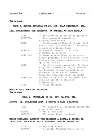 PERFEIÇÃO/            CAPÍTULO 015                 PÁGINA 011


Corta para:

  CENA 7. ESCOLA ESTADUAL DE SP. INT. SALA DIRETORIA. DIA.

LISA CONVERSANDO COM DIRETORA. NA CADEIRA AO LADO MIRELA.

         LISA         —— (se levanta) Beijou outro garoto?!
         DIRETORA     —— Isso mesmo. Me parecia um
                      marginalzinho de rua.
         LISA         —— (indignada, p/ Mirela) Mirela! Você
                      é muito nova pra namorar! E lembre-se,
                      estudos em primeiro lugar!
         MIRELA       —— É errado namorar, Lisa?! Não
                      prejudica os estudos/
         DIRETORA     —— (muxoxa, e se levanta) Se engana.
                      Namoro prejudica sim os estudos. E sua
                      irmã que é professora deve saber disso.
                      (p/ Lisa) Não é?
         LISA         —— Já tive alguns casos, sim. Diretora
                      Margarida, talvez não seja o caso de
                      dar broncas, colocar de castigo ou
                      suspender. Mirela e eu podemos
                      conversar numa sala mais reservada?
         DIRETORA     —— Bom. Sou do contra, mas pode, sim.
                      Vou levá-los até a sala dos
                      professores.
         LISA         —— Muito obrigada.

MIRELA FICA COM CARA AMARRADA.
Corta para:

         CENA 8. FACULDADE DE SP. EXT. CAMPUS. DIA.

ÁRVORE. LÁ, CONVERSAM JECA, 1 GAROTO E MAIS 3 GAROTAS.

         JECA         —— Aí, saquem só... pretendo acabar com
                      a marra dum cara aí.
         GAROTO       —— Ah, é, que cara?
         GAROTA 2     —— Ah, agora fiquei curiosa!

NESSE INSTANTE, LEANDRO VEM DESCENDO A ESCADA E SAINDO DA
FACULDADE. JECA O AVISTA E APONTANDO DISCRETAMENTE DIZ:

         JECA         —— (aponta) Aquele.
         GAROTA 1     —— O Leandro Almeida? Cara, ele é o
 