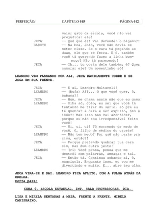 PERFEIÇÃO/            CAPÍTULO 015                 PÁGINA 012


                      maior gato da escola, você não vai
                      prejudicar ele!
         JECA         —— Quê que é?! Vai defender o bígamo?!
         GAROTO       —— Na boa, João, você não devia se
                      meter nisso. Se o cara tá pegando as
                      duas, ele que se ferra. E ó, também
                      você tá querendo fazer a linha bom-
                           moço? Não tá parecendo!
         JECA         —— Ih... tu gosta dele também, é? Quer
                      namorar ele? Um momentinho só!

LEANDRO VEM PASSANDO POR ALI, JECA RAPIDAMENTE CORRE E SE
JOGA EM SUA FRENTE.

         JECA         —— E aí, Leandro Maltaroli!
         LEANDRO      —— (bufa) Aff... O que você quer, ô,
                      babaca?!
         JECA         —— Hum, me chama assim não que eu gamo!
         LEANDRO      —— Olha só, João, eu sei que você tá
                      tentando me tirar do sério, só pra eu
                      te quebrar a cara e ser expulso, não é
                      isso?! Mas isso não vai acontecer,
                      porque eu não sou irresponsável feito
                      você!
         JECA         —— Ui, ui, ui! Tô morrendo de medo de
                      você, ô, filho de médico do cacete!
         LEANDRO      —— Não tem medo? Por quê não parte pra
                      cima, então?!
         JECA         —— Porque pretendo quebrar tua cara
                      sim, mas dum outro jeito!
         LEANDRO      —— (ri) Você pensa, pensa que me
                      destrói com palavras, ameaças e tal.
         JECA         —— Então tá. Continua achando aí, ô,
                      mauriçola. Enquanto isso, eu vou me
                      divertindo e muito. E... abre teu olho.

JECA VIRA-SE E SAI. LEANDRO FICA AFLITO, COM A PULGA ATRÁS DA
ORELHA.
Corta para:

    CENA 9. ESCOLA ESTADUAL. INT. SALA PROFESSORES. DIA.

LISA E MIRELA SENTADAS à MESA, FRENTE A FRENTE. MIRELA
CABISBAIXO.
 