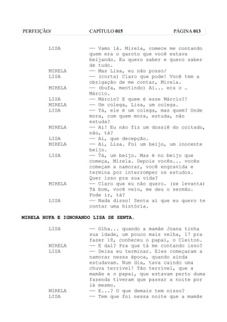 PERFEIÇÃO/            CAPÍTULO 015                PÁGINA 013


         LISA         —— Vamo lá. Mirela, comece me contando
                      quem era o garoto que você estava
                      beijando. Eu quero saber e quero saber
                      de tudo.
         MIRELA       —— Mas Lisa, eu não posso/
         LISA         —— (corta) Claro que pode! Você tem a
                      obrigação de me contar, Mirela.
         MIRELA       —— (bufa, mentindo) Ai... era o …
                      Márcio.
         LISA         —— Márcio? E quem é esse Márcio?!
         MIRELA       —— Um colega, Lisa, um colega.
         LISA         —— Tá, ele é um colega, mas quem? Onde
                      mora, com quem mora, estuda, não
                      estuda?
         MIRELA       —— Ai! Eu não fiz um dossiê do coitado,
                      não, tá?
         LISA         —— Ai, que decepção.
         MIRELA       —— Ai, Lisa. Foi um beijo, um inocente
                      beijo.
         LISA         —— Tá, um beijo. Mas é no beijo que
                      começa, Mirela. Depois vocês... vocês
                      começam a namorar, você engravida e
                      termina por interromper os estudos.
                      Quer isso pra sua vida?
         MIRELA       —— Claro que eu não quero. (se levanta)
                      Tá bom, você veio, me deu o sermão.
                      Pode ir, tá?
         LISA         —— Nada disso! Senta aí que eu quero te
                      contar uma história.

MIRELA BUFA E IGNORANDO LISA SE SENTA.

         LISA         —— Olha... quando a mamãe Joana tinha
                      sua idade, um pouco mais velha, 17 pra
                      fazer 18, conheceu o papai, o Cleiton.
         MIRELA       —— E daí? Pra que tá me contando isso?
         LISA         —— Deixa eu terminar. Eles começaram a
                      namorar nessa época, quando ainda
                      estudavam. Num dia, tava caindo uma
                      chuva terrível! Tão terrível, que a
                      mamãe e o papai, que estavam perto duma
                      fazenda tiveram que passar a noite por
                      lá mesmo.
         MIRELA       —— E...? O que demais tem nisso?
         LISA         —— Tem que foi nessa noite que a mamãe
 