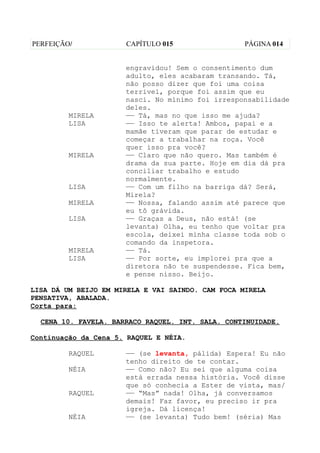 PERFEIÇÃO/            CAPÍTULO 015                 PÁGINA 014


                      engravidou! Sem o consentimento dum
                      adulto, eles acabaram transando. Tá,
                      não posso dizer que foi uma coisa
                      terrivel, porque foi assim que eu
                      nasci. No mínimo foi irresponsabilidade
                      deles.
         MIRELA       —— Tá, mas no que isso me ajuda?
         LISA         —— Isso te alerta! Ambos, papai e a
                      mamãe tiveram que parar de estudar e
                      começar a trabalhar na roça. Você
                      quer isso pra você?
         MIRELA       —— Claro que não quero. Mas também é
                      drama da sua parte. Hoje em dia dá pra
                      conciliar trabalho e estudo
                      normalmente.
         LISA         —— Com um filho na barriga dá? Será,
                      Mirela?
         MIRELA       —— Nossa, falando assim até parece que
                      eu tô grávida.
         LISA         —— Graças a Deus, não está! (se
                      levanta) Olha, eu tenho que voltar pra
                      escola, deixei minha classe toda sob o
                      comando da inspetora.
         MIRELA       —— Tá.
         LISA         —— Por sorte, eu implorei pra que a
                      diretora não te suspendesse. Fica bem,
                      e pense nisso. Beijo.

LISA DÁ UM BEIJO EM MIRELA E VAI SAINDO. CAM FOCA MIRELA
PENSATIVA, ABALADA.
Corta para:

  CENA 10. FAVELA. BARRACO RAQUEL. INT. SALA. CONTINUIDADE.

Continuação da Cena 5. RAQUEL E NÉIA.

         RAQUEL       —— (se levanta, pálida) Espera! Eu não
                      tenho direito de te contar.
         NÉIA         —— Como não? Eu sei que alguma coisa
                      está errada nessa história. Você disse
                      que só conhecia a Ester de vista, mas/
         RAQUEL       —— “Mas” nada! Olha, já conversamos
                      demais! Faz favor, eu preciso ir pra
                      igreja. Dá licença!
         NÉIA         —— (se levanta) Tudo bem! (séria) Mas
 