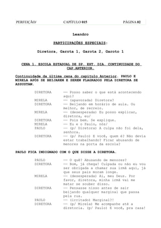 PERFEIÇÃO/              CAPÍTULO 015                PÁGINA 02


                            Leandro

                    PARTICIPAÇÕES ESPECIAIS:

             Diretora, Garota 1, Garota 2, Garoto 1


  CENA 1. ESCOLA ESTADUAL DE SP. EXT. DIA. CONTINUIDADE DO
                       CAP.ANTERIOR.

Continuidade da última cena do capítulo Anterior. PAULO E
MIRELA APÓS SE BEIJAREM E SEREM FLAGRADOS PELA DIRETORA SE
ASSUSTAM.

         DIRETORA       —— Posso saber o que está acontecendo
                        aqui?
         MIRELA         —— (apavorada) Diretora?
         DIRETORA       —— Beijando em horário de aula. Ou
                        melhor, de recreio.
         MIRELA         —— (desesperada) Eu posso explicar,
                        diretora, eu/
         DIRETORA       —— Pois bem. Se explique.
         MIRELA         —— Eu e o Paulo, nós/
         PAULO          —— (p/ Diretora) A culpa não foi dela,
                        senhora.
         DIRETORA       —— (p/ Paulo) E você, quem é? Não devia
                        estar trabalhando? Ficar abusando de
                        menores na porta da escola?

PAULO FICA INDIGNADO COM O QUE DISSE A DIRETORA.

         PAULO          —— O quê? Abusando de menores?
         DIRETORA       —— Bom, já chega! Culpada ou não eu vou
                        ser obrigada a chamar sua irmã aqui, já
                        que seus pais moram longe.
         MIRELA         —— (desesperada) Ai, meu Deus. Por
                        favor, diretora, minha irmã vai me
                        matar se souber disso.
         DIRETORA       —— Pensasse nisso antes de sair
                        beijando qualquer marginal que passa
                        pela rua.
         PAULO          —— (irritado) Marginal?!
         DIRETORA       —— (p/ Mirela) Me acompanhe até a
                        diretoria. (p/ Paulo) E você, pra casa!
 