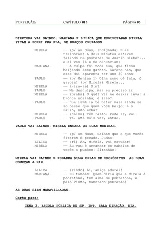 PERFEIÇÃO/            CAPÍTULO 015                 PÁGINA 03



DIRETORA VAI SAINDO. MARIANA E LILICA QUE DENUNCIARAM MIRELA
FICAM A SORRI PRA ELA, DE BRAÇOS CRUZADOS.

         MIRELA       —— (p/ as duas, indignada) Suas
                      traidoras! A dois minutos estavam
                      falando de pôsteres de Justin Bieber...
                      e aí vão lá e me denunciam?
         MARIANA      —— A culpa foi toda sua, que ficou
                      beijando esse garoto. Garoto não, que
                      esse daí aparenta ter uns 30 anos!
         PAULO        —— (p/ Menina 1) Olha como cê fala, ô
                      garota! (p/ Mirela) Mirela...
         MIRELA       —— (vira-se) Sim?
         PAULO        —— Me desculpa, mas eu preciso ir.
         MIRELA       —— (braba) O quê? Vai me deixar levar a
                      bronca sozinha, é isso?
         PAULO        —— Sua irmã ia te bater mais ainda se
                      soubesse que quem você beijou é o
                      Paulo, não acha?
         MIRELA       —— (calma) Tem razão. Pode ir, vai.
         PAULO        —— Tá. Até mais ver, então.

PAULO VAI SAINDO. MIRELA ENCARA AS DUAS MENINAS.

         MIRELA       —— (p/ as duas) Saibam que o que vocês
                      fizeram é pecado. Judas!
         LILICA       —— (ri) Ah, Mirela, vai estudar!
         MIRELA       —— Eu vou é arrancar os cabelos de
                      vocês a puxões! Piranhas!

MIRELA VAI SAINDO E ESBARRA NUMA DELAS DE PROPÓSITOS. AS DUAS
COMEÇAM A RIR.

         LILICA       —— (rindo) Ai, amiga adorei!
         MARIANA      —— Eu também! Quem diria que a Mirela é
                      pobretona, tem alma de pobretona, e
                      pelo visto, namorado pobretão!

AS DUAS RIEM MARAVILHADAS.

Corta para:

    CENA 2. ESCOLA PÚBLICA DE SP. INT. SALA DIREÇÃO. DIA.
 