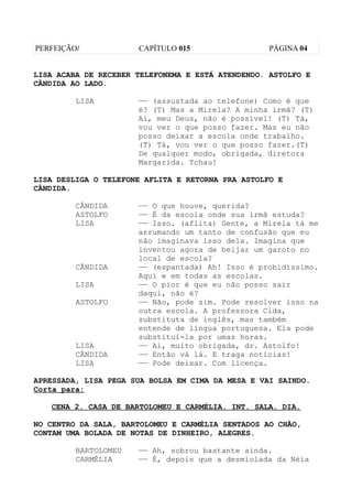 PERFEIÇÃO/            CAPÍTULO 015                 PÁGINA 04


LISA ACABA DE RECEBER TELEFONEMA E ESTÁ ATENDENDO. ASTOLFO E
CÂNDIDA AO LADO.

         LISA         —— (assustada ao telefone) Como é que
                      é? (T) Mas a Mirela? A minha irmã? (T)
                      Ai, meu Deus, não é possível! (T) Tá,
                      vou ver o que posso fazer. Mas eu não
                      posso deixar a escola onde trabalho.
                      (T) Tá, vou ver o que posso fazer.(T)
                      De qualquer modo, obrigada, diretora
                      Margarida. Tchau!

LISA DESLIGA O TELEFONE AFLITA E RETORNA PRA ASTOLFO E
CÂNDIDA.

         CÂNDIDA      —— O que houve, querida?
         ASTOLFO      —— É da escola onde sua irmã estuda?
         LISA         —— Isso. (aflita) Gente, a Mirela tá me
                      arrumando um tanto de confusão que eu
                      não imaginava isso dela. Imagina que
                      inventou agora de beijar um garoto no
                      local de escola?
         CÃNDIDA      —— (espantada) Ah! Isso é probidíssimo.
                      Aqui e em todas as escolas.
         LISA         —— O pior é que eu não posso sair
                      daqui, não é?
         ASTOLFO      —— Não, pode sim. Pode resolver isso na
                      outra escola. A professora Cida,
                      substituta de inglês, mas também
                      entende de língua portuguesa. Ela pode
                      substituí-la por umas horas.
         LISA         —— Ai, muito obrigada, dr. Astolfo!
         CÂNDIDA      —— Então vá lá. E traga notícias!
         LISA         —— Pode deixar. Com licença.

APRESSADA, LISA PEGA SUA BOLSA EM CIMA DA MESA E VAI SAINDO.
Corta para:

   CENA 2. CASA DE BARTOLOMEU E CARMÉLIA. INT. SALA. DIA.

NO CENTRO DA SALA, BARTOLOMEU E CARMÉLIA SENTADOS AO CHÃO,
CONTAM UMA BOLADA DE NOTAS DE DINHEIRO, ALEGRES.

         BARTOLOMEU   —— Ah, sobrou bastante ainda.
         CARMÉLIA     —— É, depois que a desmiolada da Néia
 