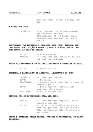 PERFEIÇÃO/            CAPÍTULO 015                 PÁGINA 05


                      quis uma parte, sobrou é pouco, isso
                      sim.

A CAMPAINHA TOCA.

         CARMÉLIA     —— Ai, sempre toca na hora errada.
                      (grita) Maria Helena!!!
                      Campainhaaaa!!!! (p/ Barto) Vamos
                      esconder esse dinheiro, vai que é
                      visita.

BARTOLOMEU VAI ENFIANDO O DINHEIRO ONDE PODE. LENINHA VEM
CAMINHANDO EM DIREÇÃO à PORTA. QUANDO ELA ABRE, DÁ DE CARA
COM ESTER. AS DUAS SE OLHAM;

         ESTER        —— Eles estão aí?
         LENINHA      —— (baixinho) Sim, estão. Vá lá, que
                      vai pegá-los no flagra!

ESTER VAI ENTRANDO E DÁ DE CARA COM BARTÔ E CARMÉLIA NO CHÃO.

         ESTER        —— Muito bonito!

CARMÉLIA E BARTOLOMEU SE ASSUSTAM, LEVANTANDO DO CHÃO.

         CARMÉLIA     —— (assustada) Ester?
         ESTER        —— Eu mesma.
         BARTOLOMEU   —— Sabemos que é você. Mas... o que tá
                      fazendo aqui?
         ESTER        —— Não esperavam a minha visita
                      surpresa, não é mesmo?
         BARTOLOMEU   —— Ah, claro que não.

LENINHA VEM SE APROXIMANDO PARA VER TUDO.

         LENINHA      —— (animada) Oba! Sempre sai morte
                      nessas discussões!
         ESTER        —— (p/ Barto e Carmélia) Eu quero o
                      dinheiro que vocês dois junto com a
                      Néia, roubaram do cofre da mansão do
                      meu sogro!

BARTÔ E CARMÉLIA FICAM PASMOS, PÁLIDOS E ASSUSTADOS, SE OLHAM
TOSSINDO.
 