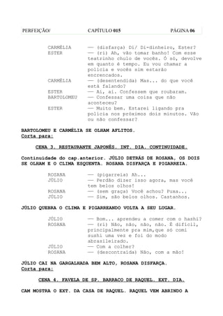 PERFEIÇÃO/            CAPÍTULO 015                   PÁGINA 06


         CARMÉLIA     —— (disfarça) Di/ Di-dinheiro, Ester?
         ESTER        —— (ri) Ah, vão tomar banho! Com esse
                      teatrinho chulo de vocês. Ó só, devolve
                      em quanto é tempo. Eu vou chamar a
                      polícia e vocês sim estarão
                      encrencados.
         CARMÉLIA     —— (desentendida) Mas... do que você
                      está falando?
         ESTER        —— Ai, ai. Confessem que roubaram.
         BARTOLOMEU   —— Confessar uma coisa que não
                      aconteceu?
         ESTER        —— Muito bem. Estarei ligando pra
                      polícia nos próximos dois minutos. Vão
                      ou não confessar?

BARTOLOMEU E CARMÉLIA SE OLHAM AFLITOS.
Corta para:

    CENA 3. RESTAURANTE JAPONÊS. INT. DIA. CONTINUIDADE.

Continuidade do cap.anterior. JÚLIO DETRÁS DE ROSANA, OS DOIS
SE OLHAM E O CLIMA ESQUENTA. ROSANA DISFARÇA E PIGARREIA.

         ROSANA       —— (pigarreia) Ah...
         JÚLIO        —— Perdão dizer isso agora, mas você
                      tem belos olhos!
         ROSANA       —— (sem graça) Você achou? Puxa...
         JÚLIO        —— Sim, são belos olhos. Castanhos.

JÚLIO QUEBRA O CLIMA E PIGARREANDO VOLTA A SEU LUGAR.

         JÚLIO        —— Bom... aprendeu a comer com o hashi?
         ROSANA       —— (ri) Não, não, não, não. É difícil,
                      principalmente pra mim,que só comi
                      sushi uma vez e foi do modo
                      abrasileirado.
         JÚLIO        —— Com a colher?
         ROSANA       —— (descontraída) Não, com a mão!

JÚLIO CAI NA GARGALHADA BEM ALTO, ROSANA DISFARÇA.
Corta para:

     CENA 4. FAVELA DE SP. BARRACO DE RAQUEL. EXT. DIA.

CAM MOSTRA O EXT. DA CASA DE RAQUEL. RAQUEL VEM ABRINDO A
 