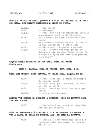 PERFEIÇÃO/            CAPÍTULO 015                   PÁGINA 07


PORTA E SAINDO DE CASA. QUANDO ELA OLHA PRA FRENTE DÁ DE CARA
COM NÉIA, QUE ESTAVA ESPERANDO-A PERTO DA PORTA.

         RAQUEL       —— Que susto!
         NÉIA         —— Desculpa.
         RAQUEL       —— Pera, que eu tô reconhecendo você. É
                      a empregada dos Almeida Júnior's.
         NÉIA         —— Eu mesma. Eu queria conversar com
                      você.
         RAQUEL       —— Conversar comigo? Na boa, eu não tô
                      no meu expediente. E cobro caro!
         NÉIA         —— Não entendi. Expediente do quê?
         RAQUEL       —— Ah... achava que você queria um...
                      deixa pra lá, esquece! Vamos entrar né,
                      a casa é simples mas cabe duas pessoas,
                      é ou não é?

RAQUEL ENTRA PRIMEIRO EM SUA CASA. NÉIA VAI ATRÁS.
Corta para:

       CENA 5. FAVELA. CASA DE RAQUEL. INT. SALA. DIA.

NÉIA COM RECEIO. ESTÁ SENTADA NO VELHO SOFÁ, RAQUEL DE PÉ.

         NÉIA         —— Poxa, isso aqui é mesmo um exemplo
                      de simplicidade!
         RAQUEL       —— Se é! Você quer uma água, um suco,
                      um chá, um café?
         NEÍA         —— Ah... me traga então uma água, por
                      favor.
         RAQUEL       —— É pra já! Já volto!

RAQUEL VAI SAINDO EM DIREÇÃO à COZINHA. NÉIA SE LEVANTA PARA
VER BEM A CASA.

         NÉIA         —— Eu, hein. Essa casa é um lixo. Mas
                      tem bonitos quadros.

NÉIA SE APROXIMA ATÉ A ESTANTE. ELA SE ASSUSTA E ESPANTA AO
VER A CAIXA DE JOIAS DE EUNICE, ALI, EM CIMA DA ESTANTE.

         NÉIA         —— (para si, apavorada) Meu Deus! É a
                      caixa de joias que sumiu, da casa do
                      dr. Júlio!
 
