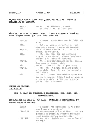 PERFEIÇÃO/            CAPÍTULO 015                 PÁGINA 08


RAQUEL CHEGA COM O COPO, MAS QUANDO VÊ NÉIA ALI PERTO DA
ESTANTE JÁ SE ASSUSTA.

         RAQUEL       —— Ah... me desculpa, a água.
         NÉIA         —— (disfarça) Ah, tá. Obrigada!

NÉIA SAI DE PERTO E PEGA O COPO. TORNA A SENTAR NO SOFÁ DE
NOVO. RAQUEL SENTE QUE ALGO ESTÁ ESTRANHO.

         RAQUEL       —— Então... o que você queria falar pra
                      mim?
         NÉIA         —— Sabe... queria perguntar se você
                      conhece a Ester. A noiva do Leandro.
         RAQUEL       —— (disfarça e mente) Ah... mais ou
                      menos, só de vista.
         NÉIA         —— Não, mas você tem que conhecer
                      alguém lá na mansão, porque como você
                      entraria na festa de noivado?
         RAQUEL       —— Ah... sou conterrânea do dr. Júlio.
                      Nascemos na mesma cidade.
         NÉIA         —— Ah... que curioso. Só por isso?
         RAQUEL       —— Não, não. A prima da minha prima é
                      prima dele. Sabe né, por isso a gente
                      se conhece.
         NÉIA         —— Olha... essas historinhas estão bem
                      má convincentes. Então é melhor você me
                      dizer a verdade. (olha pra caixa de
                      joias) Toda a verdade!

RAQUEL SE ASSUSTA.
Corta para:

   CENA 6. CASA DE CARMÉLIA E BARTOLOMEU. INT. SALA. DIA.
                       CONTINUIDADE.

Continuação da Cena 2. DUM LADO, CARMÉLIA E BARTOLOMEU, DO
OUTRO, ESTER E LENINHA.

         ESTER        —— E então? Vão confessar ou vou ter
                      que ligar pra polícia?
         CARMÉLIA     —— (assusta-se) Polícia? Mas... pra que
                      precisa de polícia? Podemos resolver
                      isso pessoalmente, sem polícia.
         LENINHA      —— (animada) Também acho, assim 'mermo'
                      no tapa!
 