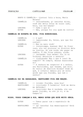 PERFEIÇÃO/            CAPÍTULO 015                 PÁGINA 09


         BARTO E CARMÉLIA—— (juntos) Cala a boca, Maria
                       Helena!
         CARMÉLIA      —— (estranhando, p/ Leninha) Aliás,
                       você não devia estar do nosso lado,
                       hein, sua mal-amada?
         LENINHA       —— Sabe o que é/
         ESTER         —— Não, porque foi ela quem me contou!

CARMÉLIA SE ESPANTA NA HORA, FICA HORRORIZADA.

         CARMÉLIA     —— O quê?
         LENINHA      —— (apavorada) Ai, Ester, por que foi
                      contar?
         CARMÉLIA     —— Mas eu mato você/
         ESTER        —— (interrompe, muxoxa) Não! Se fizer
                      isso, ela vai procurar os direitos dela
                      na justiça. Aí sim vocês vão pagar na
                      cadeia. E vão ficar pobres, ainda.
         LENINHA      —— (animada) Isso mesmo! Vou lá no
                      Tribunal denunciar a senhora!
         CARMÉLIA     —— (indignada) Mas o que é isso? Um
                      complô?! Um complô, dessas duaszinhas
                      aí?
         ESTER        —— A senhora me respeite! E o senhor,
                      seu Bartolomeu, que vexame, que mico.
                      Se vestir de Sherlock Holmes? Além do
                      quê, é infantil demais pra um velho
                      gordo que usa fraldão, que nem o
                      senhor!

CARMÉLIA CAI NA GARGALHADA, BARTOLOMEU FICA SEM REAÇÃO.

         CARMÉLIA     —— (rindo) Fraldão, essa boa!
         BARTOLOMEU   —— (irritado) Ô Carmélia! Você me devia
                      me defender!
         LENINHA      —— (sorrindo) Mas é verdade, ele usa
                      mesmo fraldão, eu até já vi, é da
                      Pamper's!

NISSO, TODOS COMEÇAM A RIR, MENOS ESTER QUE ESTÁ MUITO SÉRIA.

         ESTER        —— Vamos parar com o espetáculo de
                      circo.
         BARTOLOMEU   —— (p/ Leninha) Sua mexeriqueira! Está
                      demitida!
 